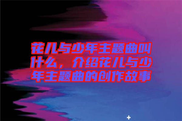 花兒與少年主題曲叫什么，介紹花兒與少年主題曲的創(chuàng)作故事