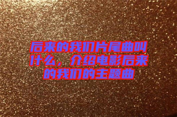 后來的我們片尾曲叫什么，介紹電影后來的我們的主題曲