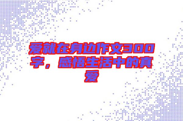 愛就在身邊作文300字，感悟生活中的真愛