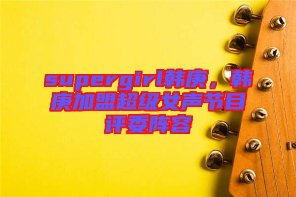 supergirl韓庚，韓庚加盟超級女聲節(jié)目評委陣容