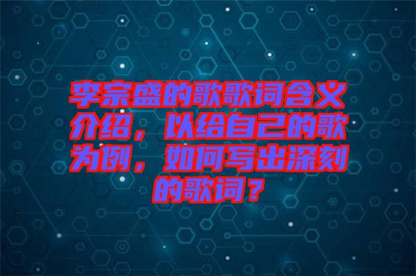 李宗盛的歌歌詞含義介紹，以給自己的歌為例，如何寫出深刻的歌詞？