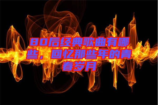 80后經(jīng)典歌曲有哪些，回憶那些年的青春歲月