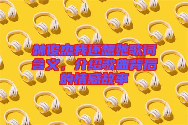 林俊杰我還想她歌詞含義，介紹歌曲背后的情感故事