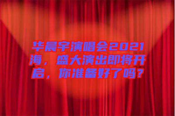 華晨宇演唱會2021海，盛大演出即將開啟，你準(zhǔn)備好了嗎？