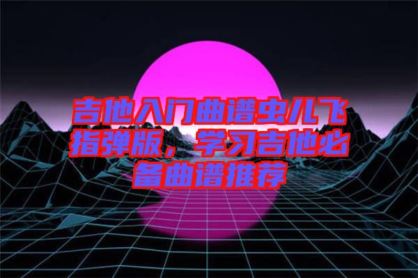 吉他入門曲譜蟲兒飛指彈版，學(xué)習(xí)吉他必備曲譜推薦