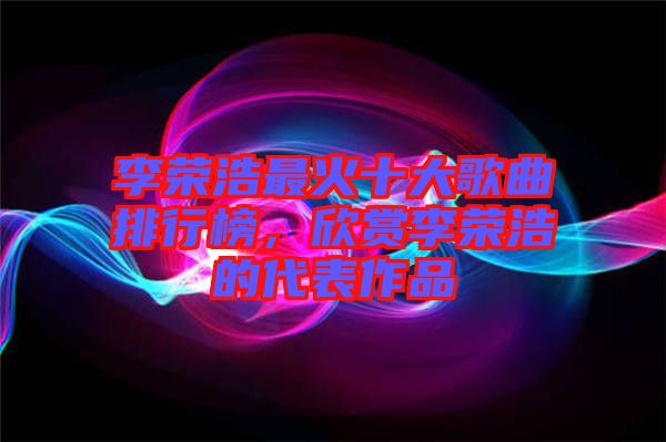 李榮浩最火十大歌曲排行榜，欣賞李榮浩的代表作品