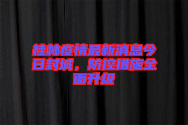 桂林疫情最新消息今日封城，防控措施全面升級(jí)