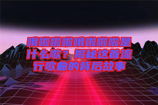 哦啦啦啦哦啦啦啦是什么歌？揭秘這首流行歌曲的背后故事