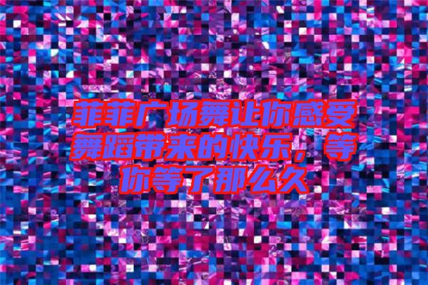 菲菲廣場舞讓你感受舞蹈帶來的快樂，等你等了那么久