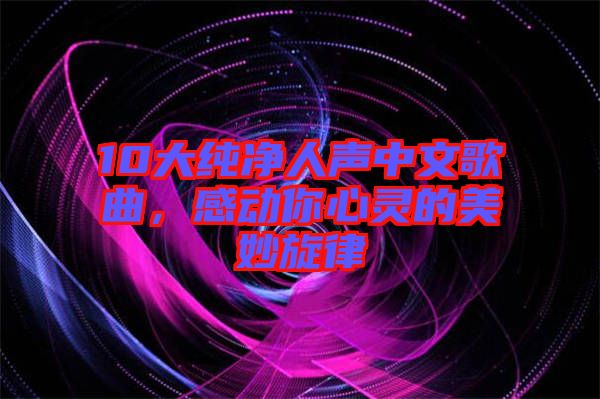 10大純凈人聲中文歌曲，感動(dòng)你心靈的美妙旋律