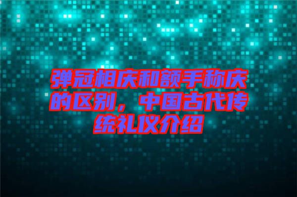 彈冠相慶和額手稱慶的區(qū)別，中國古代傳統(tǒng)禮儀介紹