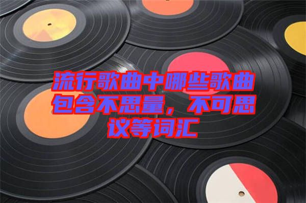 流行歌曲中哪些歌曲包含不思量，不可思議等詞匯