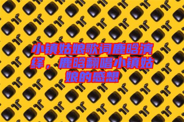 小鎮(zhèn)姑娘歌詞鹿晗演繹，鹿晗翻唱小鎮(zhèn)姑娘的感想