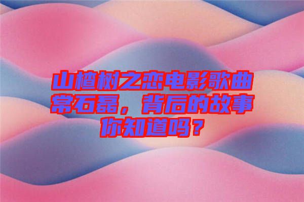 山楂樹之戀電影歌曲常石磊，背后的故事你知道嗎？