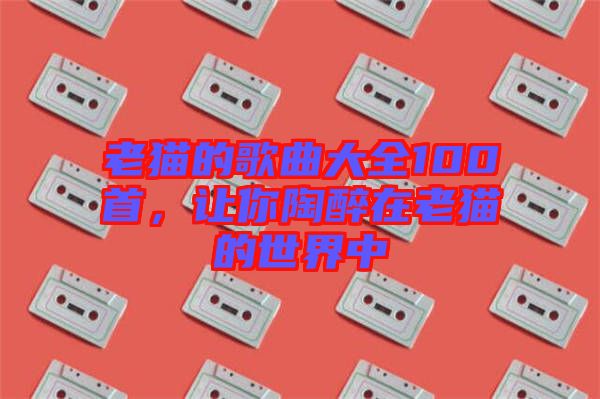 老貓的歌曲大全100首，讓你陶醉在老貓的世界中