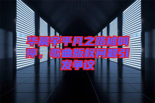 華晨宇平凡之路被叫停，歌曲版權問題引發(fā)爭議