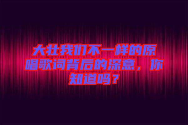 大壯我們不一樣的原唱歌詞背后的深意，你知道嗎？