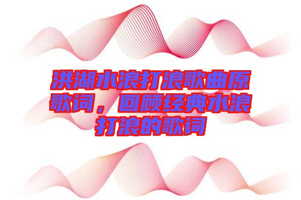 洪湖水浪打浪歌曲原歌詞，回顧經(jīng)典水浪打浪的歌詞