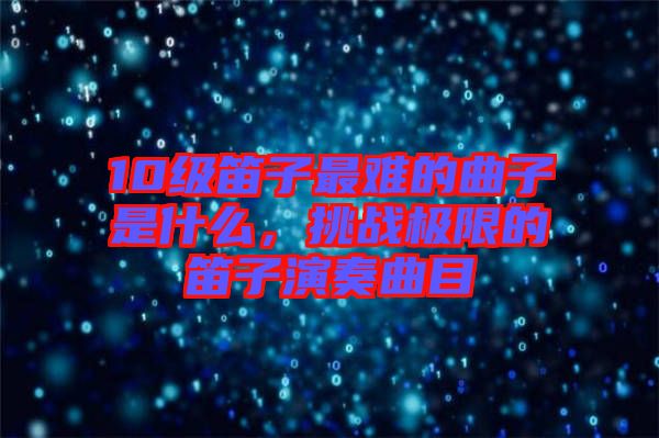 10級笛子最難的曲子是什么，挑戰(zhàn)極限的笛子演奏曲目