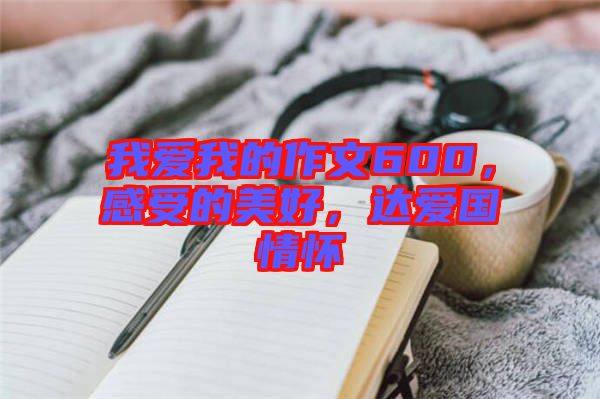 我愛我的作文600，感受的美好，達(dá)愛國情懷