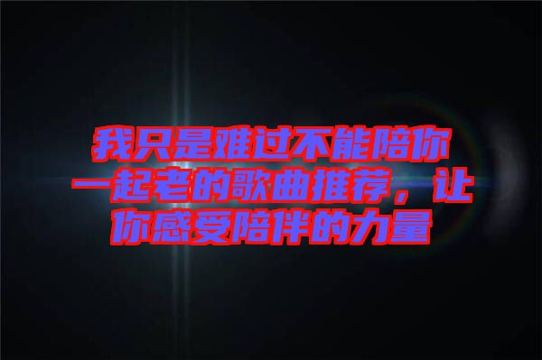 我只是難過不能陪你一起老的歌曲推薦，讓你感受陪伴的力量