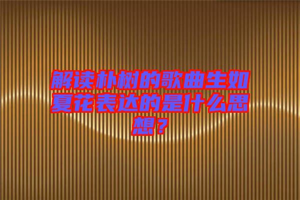 解讀樸樹的歌曲生如夏花表達(dá)的是什么思想？