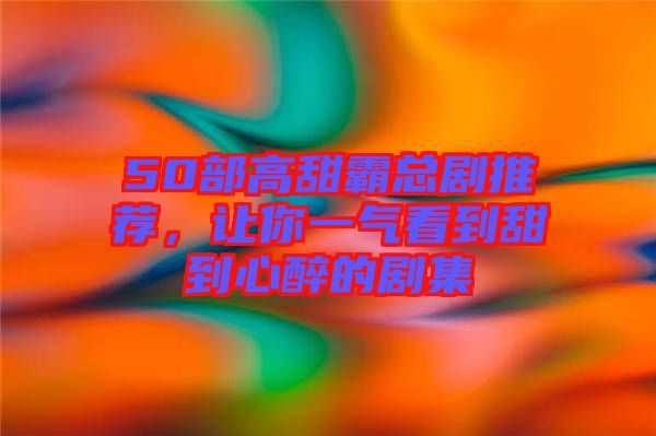 50部高甜霸總劇推薦，讓你一氣看到甜到心醉的劇集