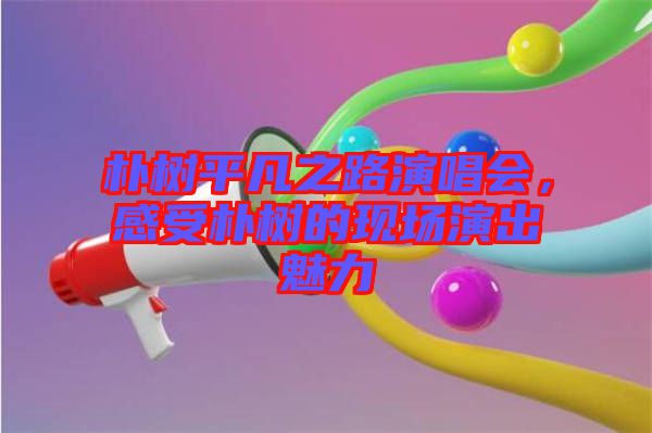 樸樹平凡之路演唱會(huì)，感受樸樹的現(xiàn)場(chǎng)演出魅力