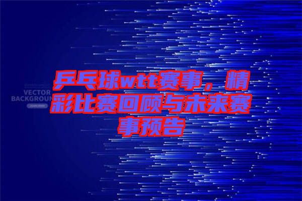 乒乓球wtt賽事，精彩比賽回顧與未來賽事預(yù)告