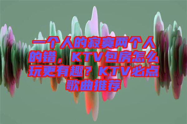 一個人的寂寞兩個人的錯，KTV包房怎么玩更有趣？KTV必點歌曲推薦