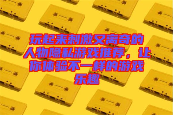 玩起來刺激又離奇的人物隱私游戲推薦，讓你體驗不一樣的游戲樂趣