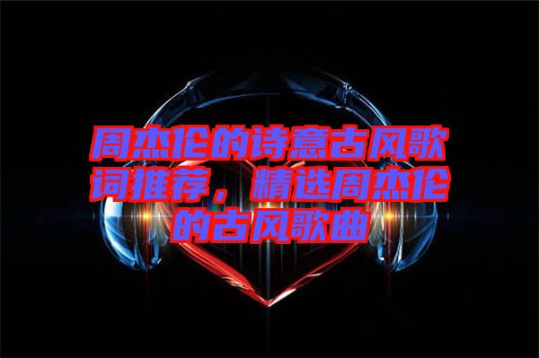 周杰倫的詩意古風(fēng)歌詞推薦，精選周杰倫的古風(fēng)歌曲