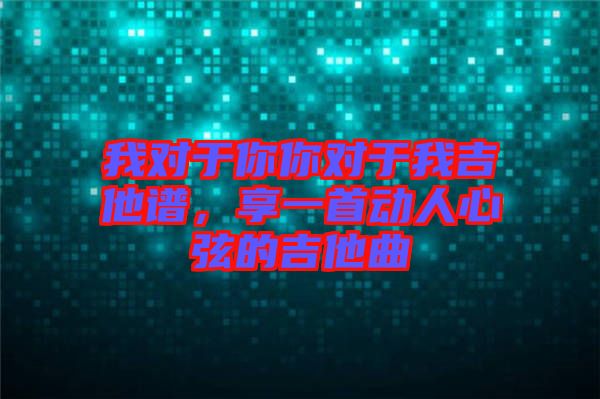 我對于你你對于我吉他譜，享一首動人心弦的吉他曲