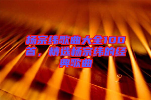 楊宗緯歌曲大全100首，精選楊宗緯的經(jīng)典歌曲