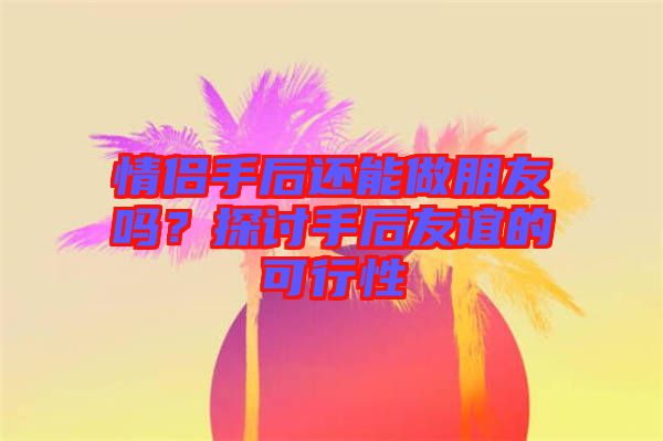 情侶手后還能做朋友嗎？探討手后友誼的可行性