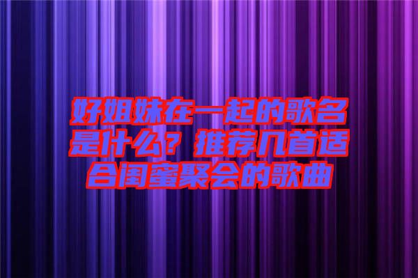 好姐妹在一起的歌名是什么？推薦幾首適合閨蜜聚會(huì)的歌曲