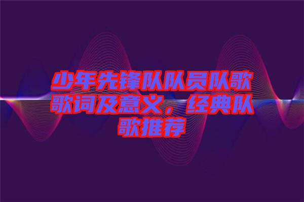 少年先鋒隊隊員隊歌歌詞及意義，經典隊歌推薦