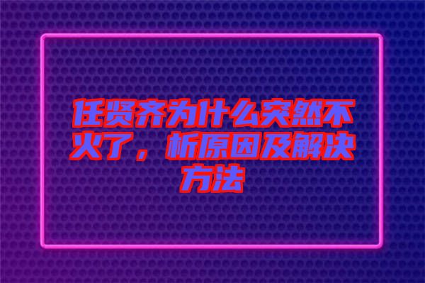 任賢齊為什么突然不火了，析原因及解決方法