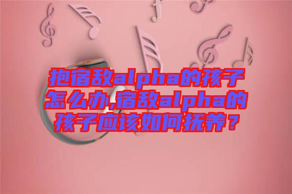 抱宿敵alpha的孩子怎么辦,宿敵alpha的孩子應(yīng)該如何撫養(yǎng)？