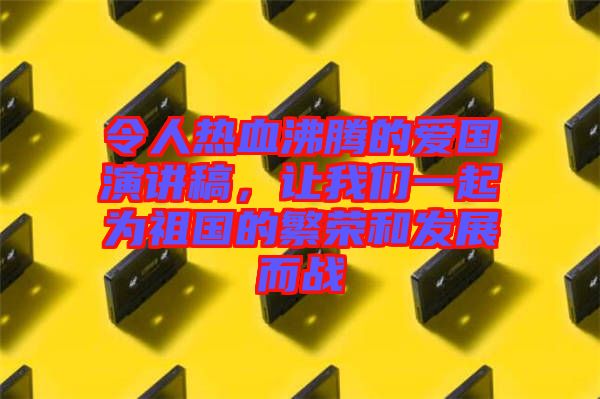 令人熱血沸騰的愛國演講稿，讓我們一起為祖國的繁榮和發(fā)展而戰(zhàn)