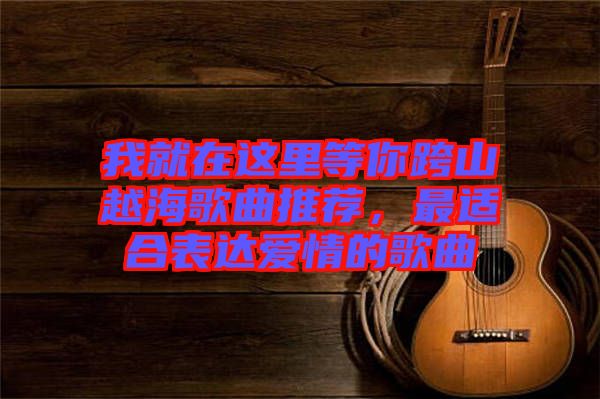 我就在這里等你跨山越海歌曲推薦，最適合表達(dá)愛情的歌曲