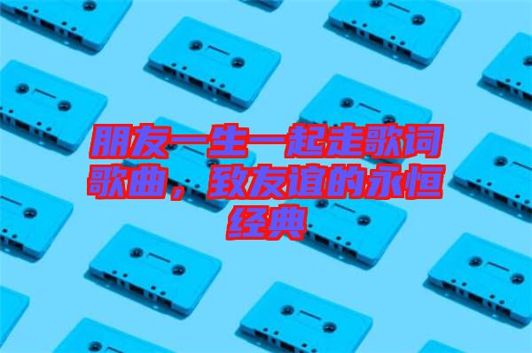 朋友一生一起走歌詞歌曲，致友誼的永恒經(jīng)典