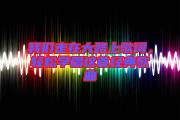 我們走在大路上歌詞，輕松學(xué)唱這首經(jīng)典歌曲