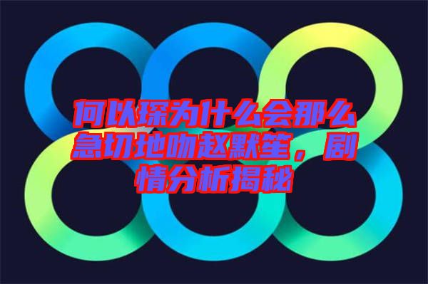 何以琛為什么會(huì)那么急切地吻趙默笙，劇情分析揭秘