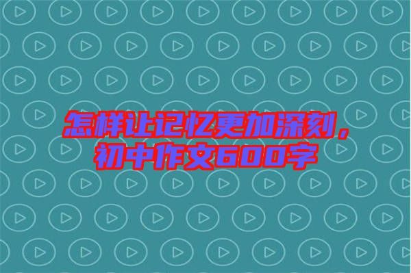 怎樣讓記憶更加深刻，初中作文600字