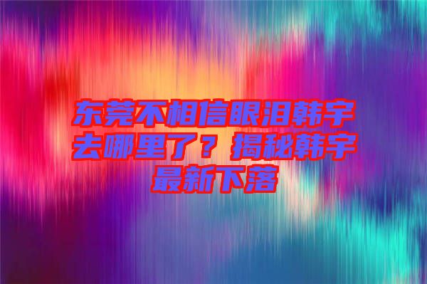 東莞不相信眼淚韓宇去哪里了？揭秘韓宇最新下落