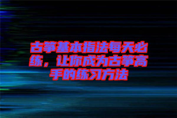 古箏基本指法每天必練，讓你成為古箏高手的練習(xí)方法