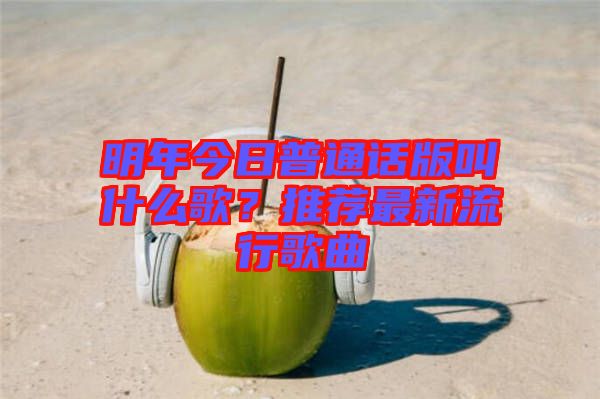 明年今日普通話版叫什么歌？推薦最新流行歌曲