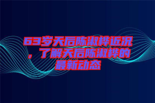 63歲天后陳淑樺近況，了解天后陳淑樺的最新動(dòng)態(tài)