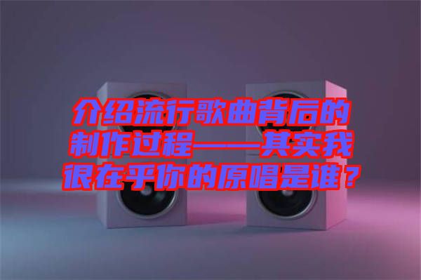 介紹流行歌曲背后的制作過程——其實我很在乎你的原唱是誰？